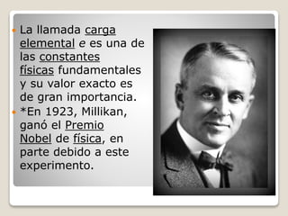  La llamada carga
elemental e es una de
las constantes
físicas fundamentales
y su valor exacto es
de gran importancia.
 *En 1923, Millikan,
ganó el Premio
Nobel de física, en
parte debido a este
experimento.
 