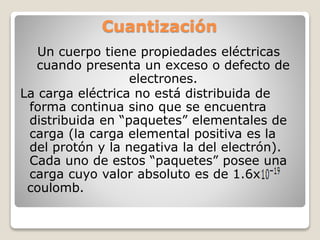 Cuantización
Un cuerpo tiene propiedades eléctricas
cuando presenta un exceso o defecto de
electrones.
La carga eléctrica no está distribuida de
forma continua sino que se encuentra
distribuida en “paquetes” elementales de
carga (la carga elemental positiva es la
del protón y la negativa la del electrón).
Cada uno de estos “paquetes” posee una
carga cuyo valor absoluto es de 1.6x
coulomb.
 