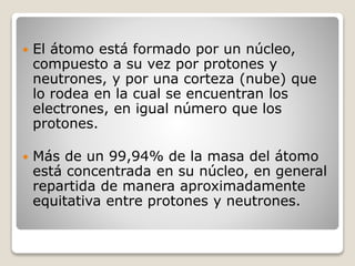  El átomo está formado por un núcleo,
compuesto a su vez por protones y
neutrones, y por una corteza (nube) que
lo rodea en la cual se encuentran los
electrones, en igual número que los
protones.
 Más de un 99,94% de la masa del átomo
está concentrada en su núcleo, en general
repartida de manera aproximadamente
equitativa entre protones y neutrones.
 