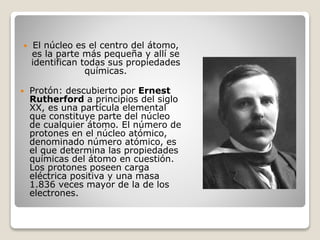  El núcleo es el centro del átomo,
es la parte más pequeña y allí se
identifican todas sus propiedades
químicas.
 Protón: descubierto por Ernest
Rutherford a principios del siglo
XX, es una partícula elemental
que constituye parte del núcleo
de cualquier átomo. El número de
protones en el núcleo atómico,
denominado número atómico, es
el que determina las propiedades
químicas del átomo en cuestión.
Los protones poseen carga
eléctrica positiva y una masa
1.836 veces mayor de la de los
electrones.
 