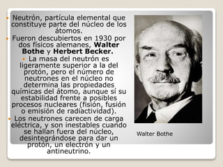  Neutrón, partícula elemental que
constituye parte del núcleo de los
átomos.
 Fueron descubiertos en 1930 por
dos físicos alemanes, Walter
Bothe y Herbert Becker.
 La masa del neutrón es
ligeramente superior a la del
protón, pero el número de
neutrones en el núcleo no
determina las propiedades
químicas del átomo, aunque sí su
estabilidad frente a posibles
procesos nucleares (fisión, fusión
o emisión de radiactividad).
 Los neutrones carecen de carga
eléctrica, y son inestables cuando
se hallan fuera del núcleo,
desintegrándose para dar un
protón, un electrón y un
antineutrino.
Walter Bothe
 