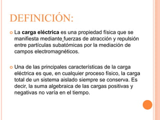 DEFINICIÓN:
 La carga eléctrica es una propiedad física que se
manifiesta mediante fuerzas de atracción y repulsión
entre partículas subatómicas por la mediación de
campos electromagnéticos.
 Una de las principales características de la carga
eléctrica es que, en cualquier proceso físico, la carga
total de un sistema aislado siempre se conserva. Es
decir, la suma algebraica de las cargas positivas y
negativas no varía en el tiempo.
 