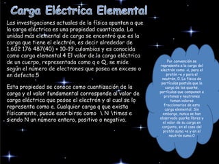 Las investigaciones actuales de la física apuntan a que
la carga eléctrica es una propiedad cuantizada. La
unidad más elemental de carga se encontró que es la
carga que tiene el electrón, es decir alrededor de
1,602 176 487(40) × 10-19 culombios y es conocida
como carga elemental.4 El valor de la carga eléctrica
de un cuerpo, representada como q o Q, se mide
según el número de electrones que posea en exceso o
en defecto.5
Esta propiedad se conoce como cuantización de la
carga y el valor fundamental corresponde al valor de
carga eléctrica que posee el electrón y al cual se lo
representa como e. Cualquier carga q que exista
físicamente, puede escribirse como  N times e
siendo N un número entero, positivo o negativo.
Por convención se
representa a la carga del
electrón como -e, para el
protón +e y para el
neutrón, 0. La física de
partículas postula que la
carga de los quarks,
partículas que componen a
protones y neutrones
toman valores
fraccionarios de esta
carga elemental. Sin
embargo, nunca se han
observado quarks libres y
el valor de su carga en
conjunto, en el caso del
protón suma +e y en el
neutrón suma 0
 