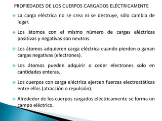    La carga eléctrica no se crea ni se destruye, sólo cambia de
    lugar.
   Los átomos con el mismo número de cargas eléctricas
    positivas y negativas son neutros.
   Los átomos adquieren carga eléctrica cuando pierden o ganan
    cargas negativas (electrones).
   Los átomos pueden adquirir o ceder electrones solo en
    cantidades enteras.
   Los cuerpos con carga eléctrica ejercen fuerzas electrostáticas
    entre ellos (atracción o repulsión).
   Alrededor de los cuerpos cargados eléctricamente se forma un
    campo eléctrico.
 