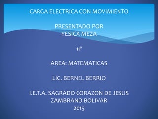CARGA ELECTRICA CON MOVIMIENTO
PRESENTADO POR
YESICA MEZA
11º
AREA: MATEMATICAS
LIC. BERNEL BERRIO
I.E.T.A. SAGRADO CORAZON DE JESUS
ZAMBRANO BOLIVAR
2015
 