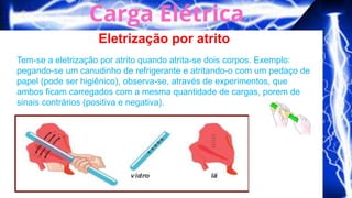 Eletrização por atrito
Tem-se a eletrização por atrito quando atrita-se dois corpos. Exemplo:
pegando-se um canudinho de refrigerante e atritando-o com um pedaço de
papel (pode ser higiênico), observa-se, através de experimentos, que
ambos ficam carregados com a mesma quantidade de cargas, porem de
sinais contrários (positiva e negativa).
 