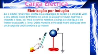Eletrização por indução
Se o indutor for retirado, desfaz-se a separação de cargas e o induzido volta
a seu estado inicial. Entretanto se, antes de afastar o indutor, ligarmos o
induzido à Terra, por meio de um fio metálico, a carga de sinal igual à do
indutor escoa para a Terra. Desta maneira, o induzido ficará eletrizado com
uma carga de sinal contrário à do indutor.
 