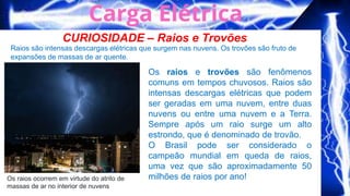 CURIOSIDADE – Raios e Trovões
Raios são intensas descargas elétricas que surgem nas nuvens. Os trovões são fruto de
expansões de massas de ar quente.
Os raios ocorrem em virtude do atrito de
massas de ar no interior de nuvens
Os raios e trovões são fenômenos
comuns em tempos chuvosos. Raios são
intensas descargas elétricas que podem
ser geradas em uma nuvem, entre duas
nuvens ou entre uma nuvem e a Terra.
Sempre após um raio surge um alto
estrondo, que é denominado de trovão.
O Brasil pode ser considerado o
campeão mundial em queda de raios,
uma vez que são aproximadamente 50
milhões de raios por ano!
 