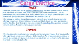 Raios
Trovões
Os raios surgem a partir de um processo de eletrização por atrito ocorrido com as massas
de ar no interior de nuvens mais altas e com cerca de 12 km de espessura. Com os
choques intensos das massas de ar, ocorre a eletrização das partes superior e inferior da
nuvem, que passam a possuir cargas elétricas de sinais opostos.
O ar separa as regiões eletrizadas da nuvem e impede o surgimento de uma corrente
elétrica, mas em um determinado momento, a quantidade de cargas é tão grande que a
rigidez dielétrica do ar é rompida e ele, mesmo sendo isolante elétrico, passa a conduzir
corrente elétrica. Nesse momento, surgem os raios.
Os raios geram temperaturas muito elevadas, de forma que as massas de ar ao seu redor
são expandidas com o aumento brusco de temperatura. Ao se expandir, as massas de ar
quente chocam-se com outras mais frias, o que resulta em um enorme barulho. Esse som
intenso é denominado de trovão.
 