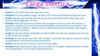 • Lenda: Se não está chovendo não caem raios.
• Verdade: Os raios podem chegar ao solo a até 15 km de distância do local da chuva.
• Lenda: Sapatos com sola de borracha ou os pneus do automóvel evitam que uma
pessoa seja atingida por um raio.
• Verdade: Solas de borracha ou pneus não protegem contra os raios. No entanto, a
carroceria metálica do carro dá uma boa proteção a quem está em seu interior; sem
tocar em partes metálicas. Mesmo que um raio atinja o carro é sempre mais seguro
dentro do que fora dele.
• Lenda: As pessoas ficam carregadas de eletricidade quando são atingidas por um raio
e não devem ser tocadas.
• Verdade: As vítimas de raios não "dão choque" e precisam de urgente socorro médico,
especialmente reanimação cardiorrespiratória.
• Lenda: Um raio nunca cai duas vezes no mesmo lugar.
• Verdade: Não importa qual seja o local ele pode ser atingido repetidas vezes, durante
uma tempestade. Isso acontece até com pessoas.
 