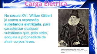 Imagem: William Gilbert (1544 - 1603) / Autor
Desconhecido / Disponibilizado por Hel-hama / Public
Domain.
No século XVI, Willian Gilbert
já usava a expressão
substância eletrizada, para
caracterizar qualquer
substância que, pelo atrito,
adquiria a propriedade de
atrair corpos leves.
 