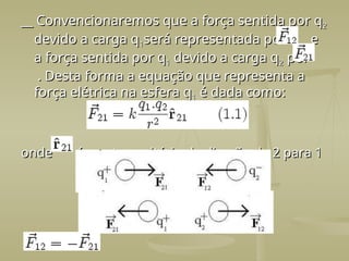 __ Convencionaremos que a força sentida por q
__ Convencionaremos que a força sentida por q2
2
devido a carga q
devido a carga q1
1será representada por e
será representada por e
a força sentida por q
a força sentida por q1
1 devido a carga q
devido a carga q2
2 por
por
. Desta forma a equação que representa a
. Desta forma a equação que representa a
força elétrica na esfera q
força elétrica na esfera q1
1 é dada como:
é dada como:
onde é o vetor unitário da direção de 2 para 1
onde é o vetor unitário da direção de 2 para 1
 