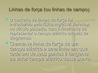 Linhas de força (ou linhas de campo)
Linhas de força (ou linhas de campo)
 O conceito de linhas de força foi
O conceito de linhas de força foi
introduzido pelo físico inglês M. Faraday,
introduzido pelo físico inglês M. Faraday,
no século passado, com a finalidade de
no século passado, com a finalidade de
representar o campo elétrico através de
representar o campo elétrico através de
diagramas.
diagramas.
 Chama-se linha de força de um
Chama-se linha de força de um
campo elétrico a uma linha em que
campo elétrico a uma linha em que
cada um de seus pontos é tangente
cada um de seus pontos é tangente
ao vetor campo elétrico desse ponto.
ao vetor campo elétrico desse ponto.
 