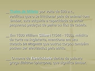 __
__ Thales de Milleto por volta de 600 a.c.,
por volta de 600 a.c.,
verificou que o se friccionar pele de animal com
verificou que o se friccionar pele de animal com
âmbar, este adquiria a capacidade de atrair
âmbar, este adquiria a capacidade de atrair
pequenos pedaços de palha ou fios de cabelo.
pequenos pedaços de palha ou fios de cabelo.
__ Em 1600 William
__ Em 1600 William Gilbert
Gilbert (1544 - 1603), médico
(1544 - 1603), médico
da corte na Inglaterra, menciona em seu
da corte na Inglaterra, menciona em seu
tratado
tratado De Magnete
De Magnete que outros corpos também
que outros corpos também
podem ser eletrizados pelo atrito.
podem ser eletrizados pelo atrito.
___ O nome de
___ O nome de Eletricidade
Eletricidade deriva da palavra
deriva da palavra
grega
grega Elektron
Elektron (
(ηλεκτρον
ηλεκτρον), que significa âmbar.
), que significa âmbar.
 