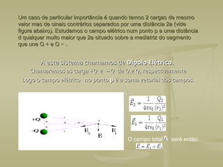 Um caso de particular importância é quando temos 2 cargas de mesmo
Um caso de particular importância é quando temos 2 cargas de mesmo
valor mas de sinais contrários separados por uma distância 2a (vide
valor mas de sinais contrários separados por uma distância 2a (vide
figura abaixo). Estudamos o campo elétrico num ponto p a uma distância
figura abaixo). Estudamos o campo elétrico num ponto p a uma distância
d qualquer muito maior que 2a situado sobre a mediatriz do segmento
d qualquer muito maior que 2a situado sobre a mediatriz do segmento
que une Q + e Q − .
que une Q + e Q − .
A este sistema chamamos de
A este sistema chamamos de Dipolo Elétrico
Dipolo Elétrico.
.
Chamaremos as carga +
Chamaremos as carga +Q
Q e
e −
−Q
Q de
de Q
Q1
1e Q
e Q2
2 respectivamente
respectivamente
Logo o campo elétrico no ponto
Logo o campo elétrico no ponto p
p é a soma vetorial dos campos.
é a soma vetorial dos campos.
O campo total será então:
 