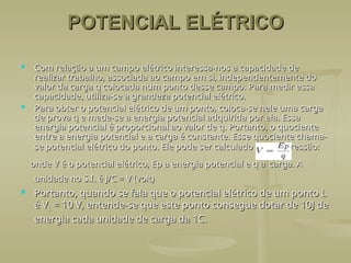 POTENCIAL ELÉTRICO
POTENCIAL ELÉTRICO
 Com relação a um campo elétrico interessa-nos a capacidade de
Com relação a um campo elétrico interessa-nos a capacidade de
realizar trabalho, associada ao campo em si, independentemente do
realizar trabalho, associada ao campo em si, independentemente do
valor da carga q colocada num ponto desse campo. Para medir essa
valor da carga q colocada num ponto desse campo. Para medir essa
capacidade, utiliza-se a grandeza potencial elétrico.
capacidade, utiliza-se a grandeza potencial elétrico.
 Para obter o potencial elétrico de um ponto, coloca-se nele uma carga
Para obter o potencial elétrico de um ponto, coloca-se nele uma carga
de prova q e mede-se a energia potencial adquirida por ela. Essa
de prova q e mede-se a energia potencial adquirida por ela. Essa
energia potencial é proporcional ao valor de q. Portanto, o quociente
energia potencial é proporcional ao valor de q. Portanto, o quociente
entre a energia potencial e a carga é constante. Esse quociente chama-
entre a energia potencial e a carga é constante. Esse quociente chama-
se potencial elétrico do ponto. Ele pode ser calculado pela expressão:
se potencial elétrico do ponto. Ele pode ser calculado pela expressão:
onde V é o potencial elétrico, Ep a energia potencial e q a
onde V é o potencial elétrico, Ep a energia potencial e q a carga. A
carga. A
unidade no S.I. é J/C = V (volt)
unidade no S.I. é J/C = V (volt)
 Portanto, quando se fala que o potencial elétrico de um ponto L
Portanto, quando se fala que o potencial elétrico de um ponto L
é V
é VL
L = 10 V, entende-se que este ponto consegue dotar de 10J de
= 10 V, entende-se que este ponto consegue dotar de 10J de
energia cada unidade de carga da 1C.
energia cada unidade de carga da 1C.
 