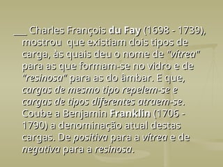 ___ Charles François
___ Charles François du Fay
du Fay (1698 - 1739),
(1698 - 1739),
mostrou que existiam dois tipos de
mostrou que existiam dois tipos de
carga, às quais deu o nome de
carga, às quais deu o nome de "vítrea"
"vítrea"
para as que formam-se no vidro e de
para as que formam-se no vidro e de
"resinosa"
"resinosa" para as do âmbar. E que,
para as do âmbar. E que,
cargas de mesmo tipo repelem-se e
cargas de mesmo tipo repelem-se e
cargas de tipos diferentes atraem-se
cargas de tipos diferentes atraem-se.
.
Coube a Benjamin
Coube a Benjamin Franklin
Franklin (1706 -
(1706 -
1790) a denominação atual destas
1790) a denominação atual destas
cargas. De
cargas. De positiva
positiva para a
para a vítrea
vítrea e de
e de
negativa
negativa para a
para a resinosa
resinosa.
.
 