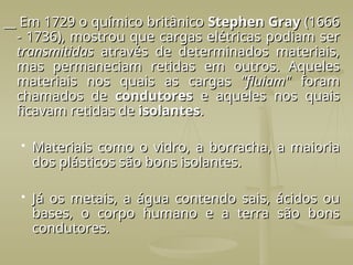 __ Em 1729 o químico britânico
__ Em 1729 o químico britânico Stephen Gray
Stephen Gray (1666
(1666
- 1736), mostrou que cargas elétricas podiam ser
- 1736), mostrou que cargas elétricas podiam ser
transmitidas
transmitidas através de determinados materiais,
através de determinados materiais,
mas permaneciam retidas em outros. Aqueles
mas permaneciam retidas em outros. Aqueles
materiais nos quais as cargas
materiais nos quais as cargas "fluiam"
"fluiam" foram
foram
chamados de
chamados de condutores
condutores e aqueles nos quais
e aqueles nos quais
ficavam retidas de
ficavam retidas de isolantes
isolantes.
.
 Materiais como o vidro, a borracha, a maioria
Materiais como o vidro, a borracha, a maioria
dos plásticos são bons isolantes.
dos plásticos são bons isolantes.
 Já os metais, a água contendo sais, ácidos ou
Já os metais, a água contendo sais, ácidos ou
bases, o corpo humano e a terra são bons
bases, o corpo humano e a terra são bons
condutores.
condutores.
 