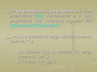 ___ A
___ A Carga elétrica
Carga elétrica ou
ou carga eléctrica
carga eléctrica é uma
é uma
propriedade
propriedade física fundamental e é esta
fundamental e é esta
propriedade que determina algumas das
propriedade que determina algumas das
interações eletromagnéticas.
.
___ No S.I. a unidade de carga elétrica chama-se
___ No S.I. a unidade de carga elétrica chama-se
coulomb ( C ).
coulomb ( C ).
 No sistema CGS, a unidade de carga
No sistema CGS, a unidade de carga
chama-se (stat C)
chama-se (stat C)
 1 C = 3,00 . 10
1 C = 3,00 . 10 9
9
stat C
stat C
 