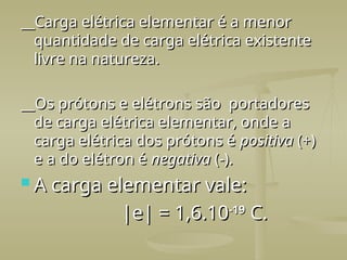 __Carga elétrica elementar é a menor
__Carga elétrica elementar é a menor
quantidade de carga elétrica existente
quantidade de carga elétrica existente
livre na natureza.
livre na natureza.
__
__Os prótons e elétrons são portadores
Os prótons e elétrons são portadores
de carga elétrica elementar, onde a
de carga elétrica elementar, onde a
carga elétrica dos prótons é
carga elétrica dos prótons é positiva
positiva (+)
(+)
e a do elétron é
e a do elétron é negativa
negativa (-).
(-).
 A carga elementar vale:
A carga elementar vale:
|e| = 1,6.10
|e| = 1,6.10-19
-19
C.
C.
 
