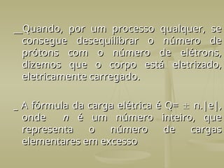 __Quando, por um processo qualquer, se
__Quando, por um processo qualquer, se
consegue desequilibrar o número de
consegue desequilibrar o número de
prótons com o número de elétrons,
prótons com o número de elétrons,
dizemos que o corpo está eletrizado,
dizemos que o corpo está eletrizado,
eletricamente carregado.
eletricamente carregado.
_
_ A
A fórmula da carga elétrica é Q=
fórmula da carga elétrica é Q= 
 n.|e|,
n.|e|,
onde
onde n
n é um número inteiro, que
é um número inteiro, que
representa o número de cargas
representa o número de cargas
elementares em excesso
elementares em excesso
 