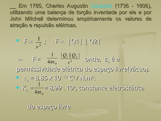 __ Em 1785, Charles Augustin
__ Em 1785, Charles Augustin Coulomb (1736 - 1806),
(1736 - 1806),
utilizando uma balança de torção inventada por ele e por
utilizando uma balança de torção inventada por ele e por
John Mitchell determinou empiricamente os valores de
John Mitchell determinou empiricamente os valores de
atração e repulsão elétricas.
atração e repulsão elétricas.
 F
F 
 ;
; F
F 
 |Q1| | Q2|
|Q1| | Q2|

 F = onde, ε
F = onde, εo
o é a
é a
permissividade elétrica do espaço livre(vácuo).
permissividade elétrica do espaço livre(vácuo).
 
o
o = 8,85 x 10
= 8,85 x 10 -12
-12
C
C2
2
/ N.m
/ N.m2
2
.
.
 K
Ko
o = = 8,99 . 10
= = 8,99 . 109
9
, constante eletrostática
, constante eletrostática
do espaço livre
do espaço livre
2
1
r
0
4
1
 2
2
1 |
||
|
r
Q
Q
0
4
1

 