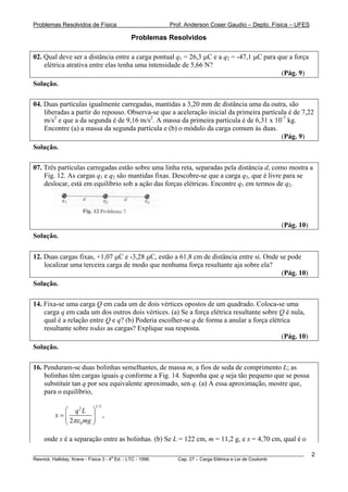 Problemas Resolvidos de Física                      Prof. Anderson Coser Gaudio – Depto. Física – UFES

                                     Problemas Resolvidos

02. Qual deve ser a distância entre a carga pontual q1 = 26,3 μC e a q2 = -47,1 μC para que a força
    elétrica atrativa entre elas tenha uma intensidade de 5,66 N?
                                                                                         (Pág. 9)
Solução.

04. Duas partículas igualmente carregadas, mantidas a 3,20 mm de distância uma da outra, são
    liberadas a partir do repouso. Observa-se que a aceleração inicial da primeira partícula é de 7,22
    m/s2 e que a da segunda é de 9,16 m/s2. A massa da primeira partícula é de 6,31 x 10-7 kg.
    Encontre (a) a massa da segunda partícula e (b) o módulo da carga comum às duas.
                                                                                          (Pág. 9)
Solução.

07. Três partículas carregadas estão sobre uma linha reta, separadas pela distância d, como mostra a
    Fig. 12. As cargas q1 e q2 são mantidas fixas. Descobre-se que a carga q3, que é livre para se
    deslocar, está em equilíbrio sob a ação das forças elétricas. Encontre q1 em termos de q2.




                                                                                               (Pág. 10)
Solução.

12. Duas cargas fixas, +1,07 μC e -3,28 μC, estão a 61,8 cm de distância entre si. Onde se pode
    localizar uma terceira carga de modo que nenhuma força resultante aja sobre ela?
                                                                                         (Pág. 10)
Solução.

14. Fixa-se uma carga Q em cada um de dois vértices opostos de um quadrado. Coloca-se uma
    carga q em cada um dos outros dois vértices. (a) Se a força elétrica resultante sobre Q é nula,
    qual é a relação entre Q e q? (b) Poderia escolher-se q de forma a anular a força elétrica
    resultante sobre todas as cargas? Explique sua resposta.
                                                                                           (Pág. 10)
Solução.

16. Penduram-se duas bolinhas semelhantes, de massa m, a fios de seda de comprimento L; as
    bolinhas têm cargas iguais q conforme a Fig. 14. Suponha que q seja tão pequeno que se possa
    substituir tan q por seu equivalente aproximado, sen q. (a) A essa aproximação, mostre que,
    para o equilíbrio,
                       1/ 3
          ⎛ q2 L ⎞
        x=⎜          ⎟        ,
          ⎝ 2πε 0 mg ⎠

    onde x é a separação entre as bolinhas. (b) Se L = 122 cm, m = 11,2 g, e x = 4,70 cm, qual é o

________________________________________________________________________________________________________   2
                                       a
Resnick, Halliday, Krane - Física 3 - 4 Ed. - LTC - 1996. Cap. 27 – Carga Elétrica e Lei de Coulomb
 
