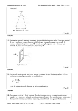 Problemas Resolvidos de Física                      Prof. Anderson Coser Gaudio – Depto. Física – UFES

    valor de q?




                                                                                               (Pág. 10)
Solução.

19. Duas cargas pontuais positivas, iguais a q, são mantidas à distância fixa 2a. Uma carga pontual
    de prova localiza-se em um plano normal à linha que liga aquelas cargas e na metade do
    caminho entre elas. Encontre o raio R do círculo nesse plano para o qual a força sobre a
    partícula de prova tenha valor máximo. Veja a Fig. 15.




                                                                                               (Pág. 11)
Solução.

21. Um cubo de aresta a porta uma carga pontual q em cada vértice. Mostre que a força elétrica
    resultante sobre qualquer uma das cargas é dada por

             0, 262q 2
        F=             ,
               ε 0a2

    e está dirigida ao longo da diagonal do cubo e para fora dele.
                                                                                               (Pág. 11)
Solução.

22. Duas cargas positivas +Q são mantidas fixas à distância d entre si. Uma partícula de carga
    negativa −q e massa m é colocada na metade do caminho entre elas e, então, recebe um pequeno
    deslocamento perpendicular à linha que as liga, sendo liberada em seguida. Mostre que a

________________________________________________________________________________________________________   3
                                       a
Resnick, Halliday, Krane - Física 3 - 4 Ed. - LTC - 1996. Cap. 27 – Carga Elétrica e Lei de Coulomb
 