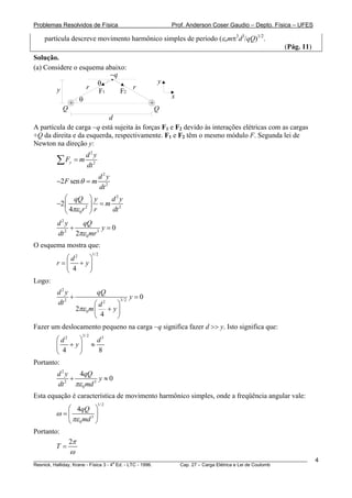 Problemas Resolvidos de Física                      Prof. Anderson Coser Gaudio – Depto. Física – UFES

    partícula descreve movimento harmônico simples de período (εomπ3d3/qQ)1/2.
                                                                                               (Pág. 11)
Solução.
(a) Considere o esquema abaixo:
                           −q
                       θ                     y
        y          r                r
                       F1      F2
                θ                                 x
             +                             +
          Q                                 Q
                           d
A partícula de carga −q está sujeita às forças F1 e F2 devido às interações elétricas com as cargas
+Q da direita e da esquerda, respectivamente. F1 e F2 têm o mesmo módulo F. Segunda lei de
Newton na direção y:
                    d2y
        ∑ Fy = m    dt 2
                                d2y
        −2 F sen θ = m
                                dt 2
           ⎛ qQ ⎞ y        d2y
        −2 ⎜        2 ⎟
                         =m 2
           ⎝ 4πε 0 r ⎠ r   dt
         d2y      qQ
              +            y=0
         dt 2
                2πε 0 mr 3
O esquema mostra que:
                         1/ 2
            ⎛ d2 ⎞
        r = ⎜ + y⎟
            ⎝ 4  ⎠
Logo:
         d2y                 qQ
              +               3/ 2
                                   y=0
         dt 2         ⎛ d2  ⎞
              2πε 0 m ⎜ + y ⎟
                      ⎝ 4   ⎠
Fazer um deslocamento pequeno na carga −q significa fazer d >> y. Isto significa que:
                  3/ 2
        ⎛ d2 ⎞               d3
        ⎜ + y⎟           ≈
        ⎝ 4  ⎠               8
Portanto:
         d2y     4qQ
              +           y≈0
         dt 2
                πε 0 md 3
Esta equação é característica de movimento harmônico simples, onde a freqüência angular vale:
                             1/ 2
           ⎛ 4qQ ⎞
        ω =⎜        3 ⎟
           ⎝ πε 0 md ⎠
Portanto:
           2π
        T=
             ω
________________________________________________________________________________________________________   4
                                       a
Resnick, Halliday, Krane - Física 3 - 4 Ed. - LTC - 1996. Cap. 27 – Carga Elétrica e Lei de Coulomb
 
