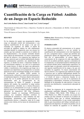 (http://www.sobreentrenamiento.com/PubliCE/Home.asp). 07/03/07. Pid: 783 1 de 13
PubliCE Premium. Publicaciones por Suscripción sobre Ciencias del Ejercicio.
(http://www.sobreentrenamiento.com/PubliCE/Home.asp). 07/03/07. Pid: 783.
Cuantificación de la Carga en Fútbol: Análisis
de un Juego en Espacio Reducido
José Carlos Barbero Álvarez1
, Juan Granda Vera1
, Carlo Castagna2
1
Departamento de Educación Física y Deportiva. Facultad de educación y Humanidades de Melilla. Universidad de
Granada. España.
2
Curso Di Laurea en Ciencia Motora. Universidad de TorVergata. Italia.
RESUMEN
En los deportes de equipo una programación óptima
exige un adecuado control del entrenamiento y una
rigurosa cuantificación de las cargas a las que son
sometidos los jugadores. En fútbol, el patrón de
actividad de jugadores adultos ha sido ampliamente
estudiado durante la competición, pero son escasos los
estudios que han centrado su atención en el análisis de
los desplazamientos y las acciones realizadas durante
tareas típicas de entrenamiento. Un mayor conocimiento
del tipo de esfuerzo y las exigencias que implican los
juegos y ejercicios que se realizan habitualmente durante
los entrenamientos permitiría una planificación más
rigurosa y el diseño de tareas y situaciones basadas en
un conocimiento empírico y no solo en la experiencia
del cuerpo técnico, al objeto de lograr una adecuación,
validez y transferencia a las exigencias que luego van a
encontrar esos deportistas en la competición. La reciente
aparición de nuevas tecnologías basadas en los sistemas
de localización por satélite (GPS) permite la
monitorización, valoración y control del entrenamiento y
el rendimiento deportivo. El primer objetivo del presente
estudio fue ver la posible aplicación de estas nuevas
herramientas para la monitorización de los
entrenamientos en fútbol. El segundo, y principal
objetivo del estudio, fue cuantificar la carga externa
(desplazamientos, velocidad, etc.) e interna (frecuencia
cardiaca) en un entrenamiento en el que se realizó un
ejercicio típico (8 vs. 8 en espacio reducido) mediante la
aplicación de dispositivos SPI Elite (GPsports,
Australia) basados en tecnología GPS/Frecuencia
cardiaca. Los resultados obtenidos certifican la
posibilidad de cuantificar la carga mediante este tipo
herramientas permitiendo una monitorización y
cuantificación precisa y exhaustiva, tanto de la carga
externa como interna, de las tareas de entrenamiento en
fútbol.
Palabras clave: Biomecánica, Fisiología, Carga interna-
externa, Entrenamiento.
INTRODUCCIÓN
El objetivo primordial del entrenamiento es la mejora
del rendimiento competitivo y, en ese sentido, la
cuantificación del entrenamiento es de vital importancia
de cara a programar tareas y cargas que permitan una
preparación óptima del deportista para la competición.
Para ello es imprescindible, en primer lugar, el
conocimiento de las exigencias de cada especialidad a
través de un análisis profundo, riguroso y sistemático de
la competición, el cual proporcionará la información que
nos permita diseñar tareas condicionales específicas; en
segundo lugar, un adecuado control del entrenamiento y
una rigurosa cuantificación de las cargas a las que son
sometidos los jugadores. Un mayor conocimiento del
tipo de esfuerzo y las exigencias que implican los juegos
y ejercicios que se realizan habitualmente durante los
entrenamientos permitiría una planificación más rigurosa
y el diseño de tareas y situaciones basadas en un
conocimiento empírico y no solo en la experiencia de
preparadores y entrenadores. Asimismo, el conocimiento
detallado de las demandas de cada ejercicio o tarea nos
permitirá una distribución y secuenciación adecuada de
las mismas.
En fútbol, las exigencias de la competición han sido
ampliamente analizadas (Bangsbo, Norregaard et al.
1991); (Ekblom 1986); Reilly, 1996; Withers, et al.,
1982; Ohashi et al., 2002). En cambio, son escasos los
estudios que han centrado su atención en el análisis de
las diferentes tareas que se utilizan habitualmente
durante los entrenamientos, lo que resulta sorprendente
dada la gran trascendencia del trabajo realizado para la
preparación del deportista. El empleo de partidos con un
número de reducido de jugadores es un método de
 