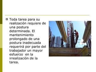 Toda tarea para su realización requiere de una postura determinada. El mantenimiento prolongado de una postura inadecuada requerirá por parte del trabajador un mayor esfuerzo  en la irrealización de la tarea. 