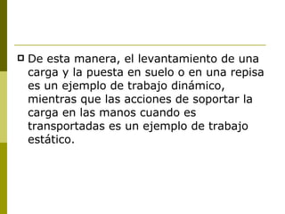 De esta manera, el levantamiento de una carga y la puesta en suelo o en una repisa es un ejemplo de trabajo dinámico, mientras que las acciones de soportar la carga en las manos cuando es transportadas es un ejemplo de trabajo estático. 