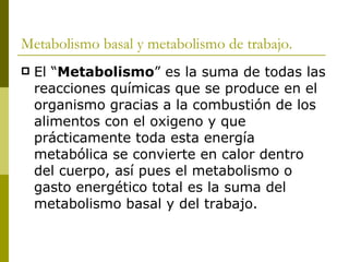 Metabolismo basal y metabolismo de trabajo. El “ Metabolismo ” es la suma de todas las reacciones químicas que se produce en el organismo gracias a la combustión de los alimentos con el oxigeno y que prácticamente toda esta energía metabólica se convierte en calor dentro del cuerpo, así pues el metabolismo o gasto energético total es la suma del metabolismo basal y del trabajo. 