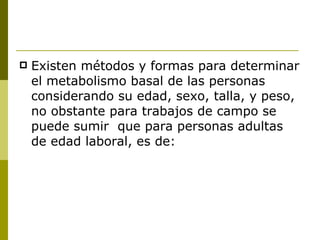 Existen métodos y formas para determinar el metabolismo basal de las personas considerando su edad, sexo, talla, y peso, no obstante para trabajos de campo se puede sumir  que para personas adultas de edad laboral, es de: 