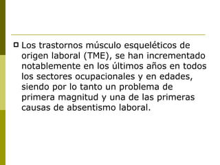 Los trastornos músculo esqueléticos de origen laboral (TME), se han incrementado notablemente en los últimos años en todos los sectores ocupacionales y en edades, siendo por lo tanto un problema de primera magnitud y una de las primeras causas de absentismo laboral. 