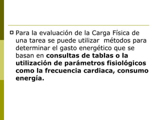 Para la evaluación de la Carga Física de una tarea se puede utilizar  métodos para determinar el gasto energético que se basan en  consultas de tablas o la utilización de parámetros fisiológicos  como la frecuencia cardiaca, consumo   energía. 