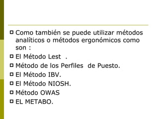 Como también se puede utilizar métodos analíticos o métodos ergonómicos como son :  El Método Lest  . Método de los Perfiles  de Puesto.  El Método IBV. El Método NIOSH. Método OWAS EL METABO. 