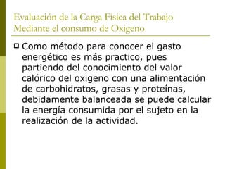 Evaluación de la Carga Física del Trabajo Mediante el consumo de Oxigeno Como método para conocer el gasto energético es más practico, pues partiendo del conocimiento del valor calórico del oxigeno con una alimentación de carbohidratos, grasas y proteínas, debidamente balanceada se puede calcular la energía consumida por el sujeto en la realización de la actividad. 