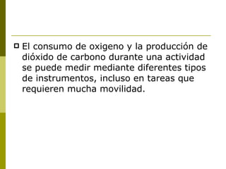 El consumo de oxigeno y la producción de dióxido de carbono durante una actividad se puede medir mediante diferentes tipos de instrumentos, incluso en tareas que requieren mucha movilidad. 