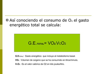 Así conociendo el consumo de O 2,  el gasto energético total se calcula: G.E. TOTAL = VO 2 . V C O 2 G.E TOTAL :   Gasto energético  que incluye al metabolismo basal. VO 2   : Volumen de oxigeno que se ha consumido en litros/minuto. V C O 2   : Es el valor calórico de O2 en kilo joules/litro. 