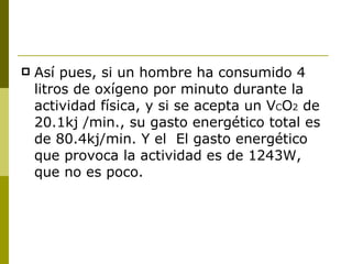 Así pues, si un hombre ha consumido 4 litros de oxígeno por minuto durante la actividad física, y si se acepta un V C O 2  de 20.1kj /min., su gasto energético total es de 80.4kj/min. Y el  El gasto energético que provoca la actividad es de 1243W, que no es poco. 