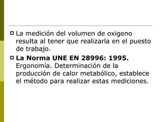 La medición del volumen de oxigeno resulta al tener que realizarla en el puesto de trabajo. La Norma UNE EN 28996: 1995.  Ergonomía. Determinación de la producción de calor metabólico, establece el método para realizar estas mediciones. 