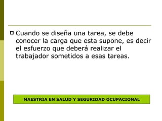Cuando se diseña una tarea, se debe conocer la carga que esta supone, es decir el esfuerzo que deberá realizar el trabajador sometidos a esas tareas. MAESTRIA EN SALUD Y SEGURIDAD OCUPACIONAL 