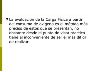 La evaluación de la Carga Física a partir del consumo de oxigeno es el método más preciso de estos que se presentan, no obstante desde el punto de vista practico tiene el inconveniente de ser el más difícil de realizar. 