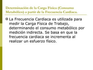 Determinación de la Carga Física (Consumo Metabólico) a partir de la Frecuencia Cardiaca. La Frecuencia Cardiaca es utilizada para medir la Carga Física de Trabajo, determinando el consumo metabólico por medición indirecta. Se basa en que la frecuencia cardiaca se incrementa al realizar un esfuerzo físico. 