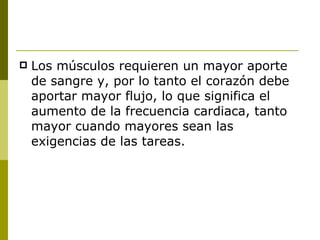 Los músculos requieren un mayor aporte de sangre y, por lo tanto el corazón debe aportar mayor flujo, lo que significa el aumento de la frecuencia cardiaca, tanto mayor cuando mayores sean las exigencias de las tareas. 