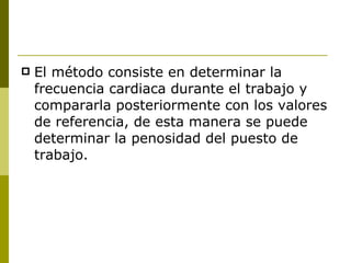 El método consiste en determinar la frecuencia cardiaca durante el trabajo y compararla posteriormente con los valores de referencia, de esta manera se puede determinar la penosidad del puesto de trabajo. 