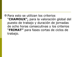 Para esto se utilizan los criterios “ CHAMOUX”,  para la valoración global del puesto de trabajo y duración de jornadas de ocho horas consecutivas y los criterios “ FRIMAT”  para fases cortas de ciclos de trabajo. 