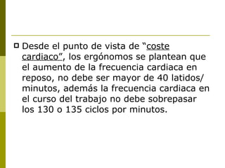 Desde el punto de vista de “ coste cardiaco” , los ergónomos se plantean que el aumento de la frecuencia cardiaca en reposo, no debe ser mayor de 40 latidos/minutos, además la frecuencia cardiaca en el curso del trabajo no debe sobrepasar los 130 o 135 ciclos por minutos. 