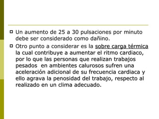 Un aumento de 25 a 30 pulsaciones por minuto debe ser considerado como dañino. Otro punto a considerar es la  sobre carga térmica  la cual contribuye a aumentar el ritmo cardiaco, por lo que las personas que realizan trabajos pesados  en ambientes calurosos sufren una aceleración adicional de su frecuencia cardiaca y ello agrava la penosidad del trabajo, respecto al realizado en un clima adecuado. 